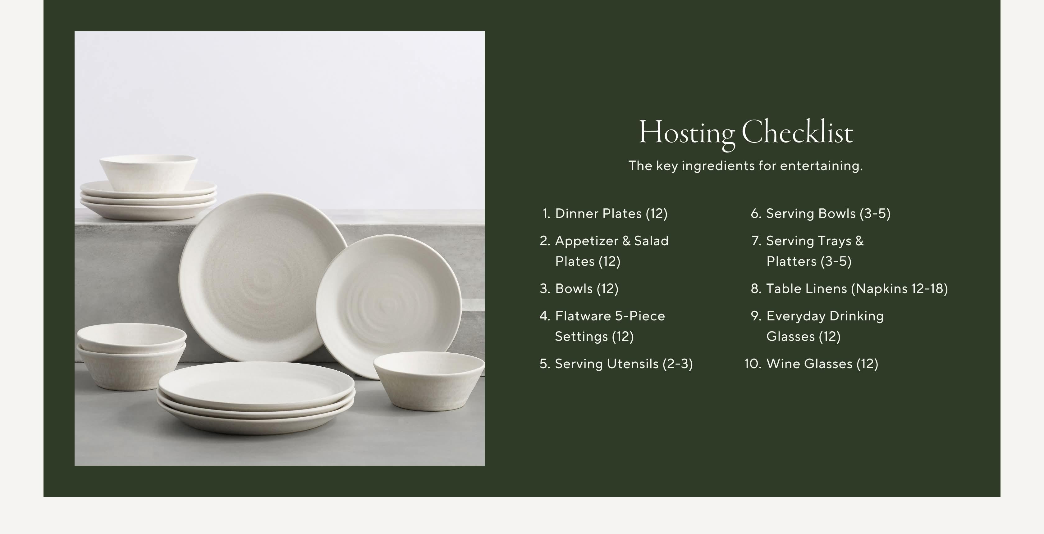 Hosting Checklist. The key ingredients for entertaining. 1. Dinner Plates (12) 2. Appetizer & Salad Plates (12) 3. Bowls (12) 4. Flatware 5-Piece Settings (12) 5. Serving Utensils (2-3) 6. Serving Bowls (3-5) 7. Serving Trays & Platters (3-5) 8. Table Linens (Napkins 12-18) 9. Everyday Drinking Glasses (12) 10. Wine Glasses (12)
